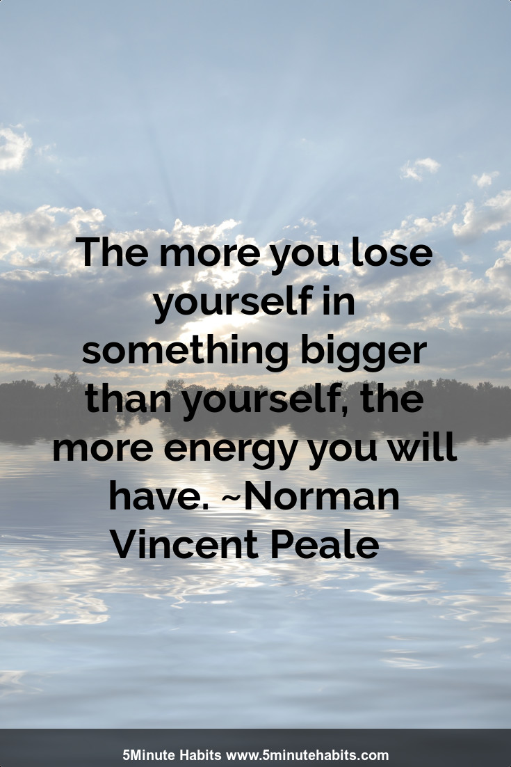 The more you lose yourself in something bigger than yourself, the more energy you will have. ~Norman Vincent Peale  